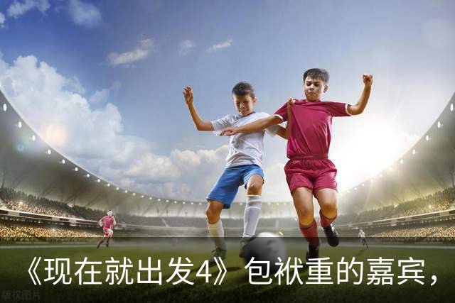 《现在就出发4》包袱重的嘉宾，懒散、没梗、惹人厌，不要再来了