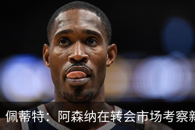 佩蒂特：阿森纳在转会市场考察新前锋，哲凯赖什已不再受欢迎