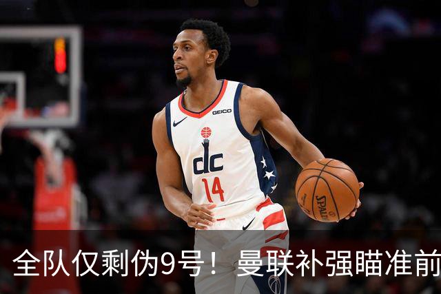 全队仅剩伪9号！曼联补强瞄准前热刺锋霸，单季31球身价8000万欧