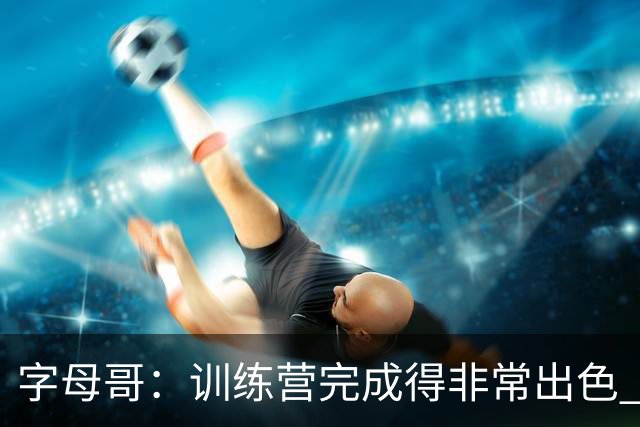 字母哥：训练营完成得非常出色 如果保持健康第40场我们会更强