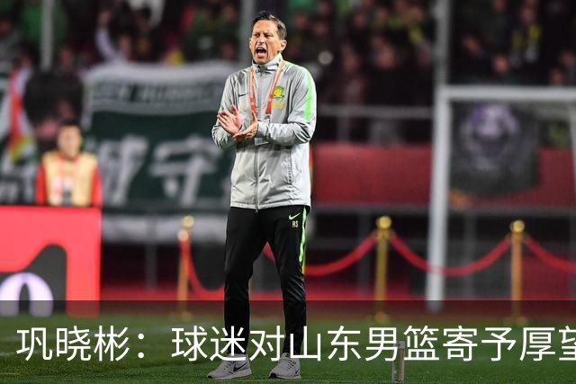 巩晓彬：球迷对山东男篮寄予厚望 但前2轮都没有发挥应有的水平
