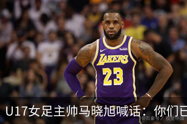 U17女足主帅马晓旭喊话：你们已经创造了历史 希望我们能走得更远